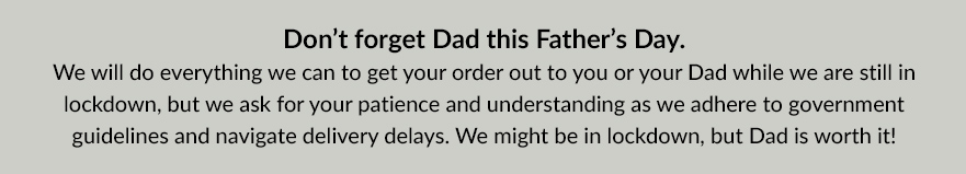 [Don’t forget Dad this Father’s Day. We will do everything we can to get your order out to you or your Dad while we are still in lockdown, but we ask for your patience and understanding as we adhere to government guidelines and navigate delivery delays. We might be in lockdown, but Dad is worth it!]